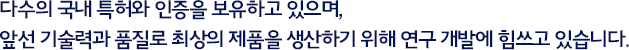 다수의 국내 특허와 인증을 보유하고 있으며, 앞선 기술력과 품질로 최상의 제품을 생산하기 위해 연구 개발에 힘쓰고 있습니다.